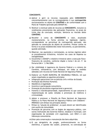 CONCEDENTE.
e) Aplicar e gerir os recursos repassados pelo CONCEDENTE
   concomitantemente com os correspondentes à sua contrapartida
   exclusivamente no objeto do CONVÊNIO e de conformidade com o
   Plano de Trabalho aprovado pela SENASP/MJ.
f) Restituir o eventual saldo de recursos ao CONCEDENTE, inclusive os
   rendimentos provenientes das aplicações financeiras, no prazo de
   trinta dias da conclusão, extinção, denúncia ou rescisão deste
   CONVÊNIO.
g) Recolher à conta do CONCEDENTE o valor, atualizado
   monetariamente, na forma prevista na legislação vigente,
   correspondente ao percentual da contrapartida pactuada, não
   aplicada na consecução do objeto do convênio. Prestar contas na
   forma e no prazo estabelecidos neste instrumento, ou parcialmente,
   quando solicitado.
h) Observar, nas aquisições e contratações, as normas vigentes sobre
   os procedimentos licitatórios, inclusive nos casos de dispensa ou
   inexigibilidade.
i) Encaminhar à SENASP o relatório trimestral sobre a execução físico-
   financeira do convênio, conforme dispõe o inciso I do art. 5° da
   Portaria/GM n° 3.746/2004.

j) Dar visibilidade à logomarca do Governo Federal e o número do
   Convênio, utilizando-os, com destaque, em todas as medidas
   adotadas com recursos do Fundo Nacional de Segurança Pública.
 k) Elaborar um PLANO MUNICIPAL DE SEGURANÇA PÚBLICA, em que
    sejam respeitados os seguintes princípios:
• Integração operacional com as polícias civil e militar do Estado;
• Promoção dos Direitos Humanos;
• Obediência à legalidade;
• Incentivo à participação comunitária;
• Promoção do pluralismo organizacional e gerencial;
• Fomento à interdisciplinaridade, especialmente no que concerne à
    implementação de ações voltadas à prevenção da violência e
    criminalidade.
 l) Adotar e promover a filosofia do Plano Nacional de Segurança
    Pública e no Plano Nacional de Segurança Pública com Cidadania –
    PRONASCI com ênfase nos princípios abaixo:
• Ênfase na ‘solução de problemas’, os quais devem ser identificados
    com auxílio da comunidade;
• Promoção de parcerias com os órgãos de segurança pública, com
    outras instituições dos Governos federal, estadual e municipal, com
    organizações da sociedade civil organizada, com ONG’s e com
    lideranças comunitárias.
m) Zelar pela conservação e manutenção dos bens adquiridos.
n) O uso obrigatório do pregão, preferencialmente na forma
   eletrônica, e quando não couber, presencial, na contratação de
                                                                     3
 