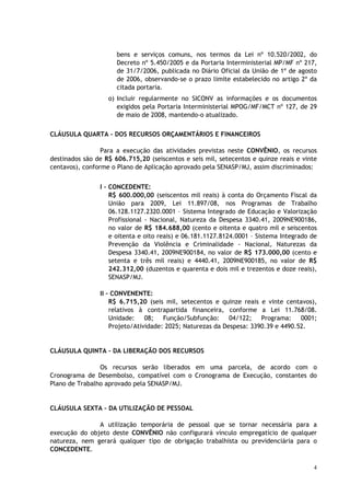 bens e serviços comuns, nos termos da Lei nº 10.520/2002, do
                      Decreto nº 5.450/2005 e da Portaria Interministerial MP/MF nº 217,
                      de 31/7/2006, publicada no Diário Oficial da União de 1º de agosto
                      de 2006, observando-se o prazo limite estabelecido no artigo 2º da
                      citada portaria.
                   o) Incluir regularmente no SICONV as informações e os documentos
                      exigidos pela Portaria Interministerial MPOG/MF/MCT nº 127, de 29
                      de maio de 2008, mantendo-o atualizado.

CLÁUSULA QUARTA – DOS RECURSOS ORÇAMENTÁRIOS E FINANCEIROS

                 Para a execução das atividades previstas neste CONVÊNIO, os recursos
destinados são de R$ 606.715,20 (seiscentos e seis mil, setecentos e quinze reais e vinte
centavos), conforme o Plano de Aplicação aprovado pela SENASP/MJ, assim discriminados:


                I – CONCEDENTE:
                    R$ 600.000,00 (seiscentos mil reais) à conta do Orçamento Fiscal da
                    União para 2009, Lei 11.897/08, nos Programas de Trabalho
                    06.128.1127.2320.0001 – Sistema Integrado de Educação e Valorização
                    Profissional - Nacional, Natureza da Despesa 3340.41, 2009NE900186,
                    no valor de R$ 184.688,00 (cento e oitenta e quatro mil e seiscentos
                    e oitenta e oito reais) e 06.181.1127.8124.0001 – Sistema Integrado de
                    Prevenção da Violência e Criminalidade - Nacional, Naturezas da
                    Despesa 3340.41, 2009NE900184, no valor de R$ 173.000,00 (cento e
                    setenta e três mil reais) e 4440.41, 2009NE900185, no valor de R$
                    242.312,00 (duzentos e quarenta e dois mil e trezentos e doze reais),
                    SENASP/MJ.

                II – CONVENENTE:
                    R$ 6.715,20 (seis mil, setecentos e quinze reais e vinte centavos),
                    relativos à contrapartida financeira, conforme a Lei 11.768/08.
                    Unidade:    08; Função/Subfunção: 04/122; Programa: 0001;
                    Projeto/Atividade: 2025; Naturezas da Despesa: 3390.39 e 4490.52.


CLÁUSULA QUINTA – DA LIBERAÇÃO DOS RECURSOS

                Os recursos serão liberados em uma parcela, de acordo com o
Cronograma de Desembolso, compatível com o Cronograma de Execução, constantes do
Plano de Trabalho aprovado pela SENASP/MJ.


CLÁUSULA SEXTA – DA UTILIZAÇÃO DE PESSOAL

               A utilização temporária de pessoal que se tornar necessária para a
execução do objeto deste CONVÊNIO não configurará vínculo empregatício de qualquer
natureza, nem gerará qualquer tipo de obrigação trabalhista ou previdenciária para o
CONCEDENTE.

                                                                                        4
 