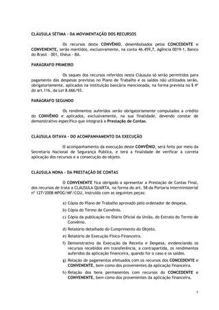 CLÁUSULA SÉTIMA – DA MOVIMENTAÇÃO DOS RECURSOS

                   Os recursos deste CONVÊNIO, desembolsados pelos CONCEDENTE e
CONVENENTE, serão mantidos, exclusivamente, na conta 46.459,7, Agência 0019-1, Banco
do Brasil – 001, Ilhéus - BA.

PARÁGRAFO PRIMEIRO

                 Os saques dos recursos referidos nesta Cláusula só serão permitidos para
pagamento das despesas previstas no Plano de Trabalho e os saldos não utilizados serão,
obrigatoriamente, aplicados na instituição bancária mencionada, na forma prevista no § 4º
do art.116, da Lei 8.666/93.

PARÁGRAFO SEGUNDO

                Os rendimentos auferidos serão obrigatoriamente computados a crédito
do CONVÊNIO e aplicados, exclusivamente, na sua finalidade, devendo constar de
demonstrativo específico que integrará a Prestação de Contas.


CLÁUSULA OITAVA – DO ACOMPANHAMENTO DA EXECUÇÃO

                 O acompanhamento da execução deste CONVÊNIO, será feito por meio da
Secretaria Nacional de Segurança Pública, e terá a finalidade de verificar à correta
aplicação dos recursos e a consecução do objeto.


CLÁUSULA NONA – DA PRESTAÇÃO DE CONTAS

                 O CONVENENTE fica obrigado a apresentar a Prestação de Contas Final,
dos recursos de trata a CLÁUSULA QUARTA, na forma do art. 58 da Portaria Interministerial
nº 127/2008 MPOG/MF/CGU, instruída com as seguintes peças:

                a) Cópia do Plano de Trabalho aprovado pelo ordenador de despesa.
                b) Cópia do Termo de Convênio.
                c) Cópia da publicação no Diário Oficial da União, do Extrato do Termo de
                   Convênio.
                d) Relatório detalhado do Cumprimento do Objeto.
                e) Relatório de Execução Físico-Financeira.
                f) Demonstrativo da Execução da Receita e Despesa, evidenciando os
                   recursos recebidos em transferência, a contrapartida, os rendimentos
                   auferidos da aplicação financeira, quando for o caso e os saldos.
                g) Relação de pagamentos efetuados com os recursos dos CONCEDENTE e
                   CONVENENTE, bem como dos provenientes da aplicação financeira.
                h) Relação dos bens permanentes com recursos do CONCEDENTE e
                   CONVENENTE, bem como dos provenientes da aplicação financeira.


                                                                                        5
 