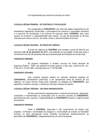 d) Irregularidade que resulte em prejuízo ao erário.




CLÁUSULA DÉCIMA PRIMEIRA – DO CONTROLE E FISCALIZAÇÃO

                Fica assegurada ao CONCEDENTE, por meio dos órgãos responsáveis ou de
mandatários legalmente constituídos, a prerrogativa de conservar a autoridade normativa
e o exercício da fiscalização e do controle da execução deste CONVÊNIO, bem como
assumir ou transferir a responsabilidade pelo mesmo, no caso de paralisação ou de fato
relevante que venha a ocorrer, de modo a evitar a descontinuidade do serviço.


CLÁUSULA DÉCIMA SEGUNDA – DO PRAZO DE VIGÊNCIA

                 O prazo de vigência do CONVÊNIO será contado a partir da data de sua
assinatura até 28 de dezembro de 2011, não podendo ser prorrogado. Findo este prazo o
Convenente terá até 60 (sessenta) dias para apresentação da Prestação de Contas Final.

PARÁGRAFO PRIMEIRO

                  Os projetos habilitados a receber recursos do Fundo Nacional de
Segurança Pública – FNSP, não poderão ter prazo superior a dois anos, conforme §4º, art.
4º da Lei nº 10.201/2001, alterada pela Lei nº 10.746/2003.

PARÁGRAFO SEGUNDO

                   Este convênio somente poderá ser alterado mediante proposta do
CONVENENTE, devidamente justificada, a ser apresentada antes do término de sua
vigência, em prazo mínimo fixado pelo ordenador de despesas do CONCEDENTE, que
possibilite a análise e decisão, e desde que não haja mudança do objeto.

CLÁUSULA DÉCIMA TERCEIRA – DOS BENS REMANESCENTES

                Os bens patrimoniais (equipamentos e material permanente), adquiridos,
produzidos e transformados ou construídos com os recursos oriundos do CONCEDENTE,
permanecerão sob a guarda e responsabilidade do CONVENENTE durante a vigência deste
Instrumento.

PARÁGRAFO PRIMEIRO

                 Findo o CONVÊNIO, observado o fiel cumprimento do objeto nele
proposto, verificada a necessidade de assegurar a continuidade do projeto na finalidade
prevista, os bens patrimoniais acima referidos incorporarão automaticamente ao
patrimônio do CONVENENTE, independentemente de termo de doação.




                                                                                       7
 