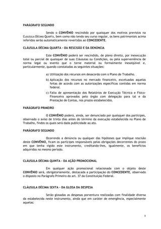PARÁGRAFO SEGUNDO

                 Sendo o CONVÊNIO rescindido por quaisquer dos motivos previstos na
CLÁUSULA DÉCIMA QUARTA, bem como não tendo seu curso regular, os bens patrimoniais acima
referidos serão automaticamente revertidos ao CONCEDENTE.

CLÁUSULA DÉCIMA QUARTA – DA RESCISÃO E DA DENÚNCIA

                 Este CONVÊNIO poderá ser rescindido, de pleno direito, por inexecução
total ou parcial de quaisquer de suas Cláusulas ou Condições, ou pela superveniência de
norma legal ou evento que o torne material ou formalmente inexeqüível e,
particularmente, quando constatadas as seguintes situações:

                a) Utilização dos recursos em desacordo com o Plano de Trabalho.
                b) Aplicação dos recursos no mercado financeiro, excetuadas aquelas
                   feitas de acordo com as autorizações específicas contidas em norma
                   federal.
                c) Falta de apresentação dos Relatórios de Execução Técnica e Físico-
                   Financeira aprovados pelo órgão com delegação para tal e da
                   Prestação de Contas, nos prazos estabelecidos.

PARÁGRAFO PRIMEIRO

                 O CONVÊNIO poderá, ainda, ser denunciado por quaisquer dos partícipes,
observado o aviso de trinta dias antes do término da execução estabelecida no Plano de
Trabalho, findos os quais será dada publicidade ao ato.

PARÁGRAFO SEGUNDO

                Ocorrendo a denúncia ou qualquer das hipóteses que implique rescisão
deste CONVÊNIO, ficam os partícipes responsáveis pelas obrigações decorrentes do prazo
em que tenha vigido este instrumento, creditando-lhes, igualmente, os benefícios
adquiridos no mesmo período.


CLÁUSULA DÉCIMA QUINTA – DA AÇÃO PROMOCIONAL

                 Em qualquer ação promocional relacionada com o objeto deste
CONVÊNIO será, obrigatoriamente, destacada a participação do CONCEDENTE, observado
o disposto no Parágrafo Primeiro do art. 37 da Constituição Federal.


CLÁUSULA DÉCIMA SEXTA – DA GLOSA DA DESPESA

                Serão glosadas as despesas porventura realizadas com finalidade diversa
da estabelecida neste instrumento, ainda que em caráter de emergência, especialmente
aquelas:



                                                                                       8
 