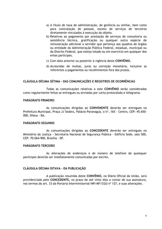a) A título de taxa de administração, de gerência ou similar, bem como
                    para contratação de pessoal, exceto de serviços de terceiros
                    diretamente vinculados à execução do objeto.
                 b) Relativas ao pagamento por prestação de serviços de consultoria ou
                    assistência técnica, gratificação ou qualquer outra espécie de
                    remuneração adicional a servidor que pertença aos quadros de órgãos
                    ou entidade da Administração Pública Federal, estadual, municipal ou
                    do Distrito Federal, que esteja lotado ou em exercício em qualquer dos
                    entes partícipes.
                 c) Com data anterior ou posterior à vigência deste CONVÊNIO.
                 d) Acrescidas de multas, juros ou correção monetária, inclusive as
                    referentes a pagamentos ou recolhimentos fora dos prazos.


CLÁUSULA DÉCIMA SÉTIMA – DAS COMUNICAÇÕES E REGISTROS DE OCORRÊNCIAS

               Todas as comunicações relativas a este CONVÊNIO serão consideradas
como regularmente feitas se entregues ou enviadas por carta protocolada e telegrama.

PARÁGRAFO PRIMEIRO

                  As comunicações dirigidas ao CONVENENTE deverão ser entregues na
Prefeitura Municipal, Praça JJ Seabra, Palácio Paranaguá, s/nº, 165 – Centro, CEP: 45.650-
000, Ilhéus - BA.

PARÁGRAFO SEGUNDO

                 As comunicações dirigidas ao CONCEDENTE deverão ser entregues no
Ministério da Justiça - Secretaria Nacional de Segurança Pública – Edifício Sede, sala 500,
CEP: 70.064-900, Brasília - DF.

PARÁGRAFO TERCEIRO

                 As alterações de endereços e de número de telefone de quaisquer
partícipes deverão ser imediatamente comunicadas por escrito.


CLÁUSULA DÉCIMA OITAVA - DA PUBLICAÇÃO

                 A publicação resumida deste CONVÊNIO, no Diário Oficial da União, será
providenciada pelo CONCEDENTE, no prazo de até vinte dias a contar de sua assinatura,
nos termos do art. 33 da Portaria Interministerial/MP/MF/CGU nº 127, e suas alterações.




                                                                                         9
 