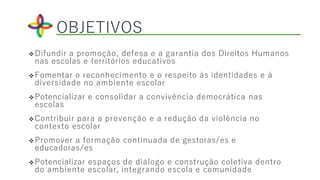 Difundir a promoção, defesa e a garantia dos Direitos Humanos
nas escolas e territórios educativos
Fomentar o reconhecimento e o respeito às identidades e à
diversidade no ambiente escolar
Potencializar e consolidar a convivência democrática nas
escolas
Contribuir para a prevenção e a redução da violência no
contexto escolar
Promover a formação continuada de gestoras/es e
educadoras/es
Potencializar espaços de diálogo e construção coletiva dentro
do ambiente escolar, integrando escola e comunidade
OBJETIVOS
 