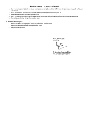 Kegiatan Penutup ( 10 menit ) 2 Pertemuan
1. Guru bersama peserta didik membuat kesimpulan tentang Computational Thinking dan penerapannya pada kehidupan
sehari-hari
2. Guru memberikan apresiasi untuk peserta didik yag terbaik dalam pembelajaran ini
3. Peserta didik melakukan refleksi pembelajaran
4. Guru menyampaikan materi pembelajaran untuk pertemuan selanjutnya computational thinking dan algoritma
5. Pembelajaran ditutup dengan berdoa dan salam
D. Penilaian Pembelajaran
1. Penilaian sikap rasa ingin tahu tanggung jawab dan berpikir kritis
2. Penilaian pengetahuan dari hasil pekerjaan siswa
3. Penilaian ketrampilan
Waru, 17 Juli 2021
Guru BTIK
Rr Uswatun Hasanah, S.Kom
NIP. 198303212009022007
 