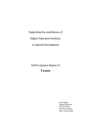 Supporting the contribution of

 Higher Education Institutes

  to regional development




  Self-Evaluation Report of
          Twente




                            Irene Sijgers
                            Matthijs Hammer
                            Wolf ter Horst
                            Paul Nieuwenhuis
                            Peter van der Sijde
 