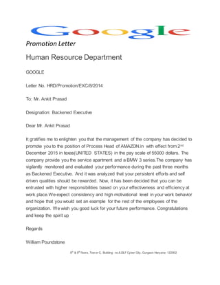 Promotion Letter
Human Resource Department
GOOGLE
Letter No. HRD/Promotion/EXC/8/2014
To: Mr. Ankit Prasad
Designation: Backened Executive
Dear Mr. Ankit Prasad
It gratifies me to enlighten you that the management of the company has decided to
promote you to the position of Process Head of AMAZON.in with effect from 2nd
December 2015 in texas(UNITED STATES) in the pay scale of 55000 dollars. The
company provide you the service apartment and a BMW 3 series.The company has
vigilantly monitored and evaluated your performance during the past three months
as Backened Executive. And it was analyzed that your persistent efforts and self
driven qualities should be rewarded. Now, it has been decided that you can be
entrusted with higher responsibilities based on your effectiveness and efficiency at
work place.We expect consistency and high motivational level in your work behavior
and hope that you would set an example for the rest of the employees of the
organization. We wish you good luck for your future performance. Congratulations
and keep the spirit up
Regards
William Poundstone
8th
& 9th
floors, Tow er C, Building no.8,DLF Cyber City, Gurgaon Haryana- 122002
 