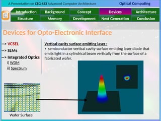 A Presentation on CEG 433 Advanced Computer Architecture Optical Computing
Introduction Background Concept Devices Architecture
Memory
Structure Development Next Generation Conclusion
Devices for Opto-Electronic Interface
--> VCSEL
--> SLMs
--> Integrated Optics
i) WDM
ii) Spectrum
Vertical-cavity surface-emitting laser :
• semiconductor vertical cavity surface emitting laser diode that
emits light in a cylindrical beam vertically from the surface of a
fabricated wafer.
Wafer Surface
 