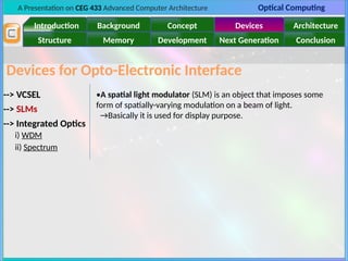 A Presentation on CEG 433 Advanced Computer Architecture Optical Computing
Introduction Background Concept Devices Architecture
Memory
Structure Development Next Generation Conclusion
Devices for Opto-Electronic Interface
--> VCSEL
--> SLMs
--> Integrated Optics
i) WDM
ii) Spectrum
•A spatial light modulator (SLM) is an object that imposes some
form of spatially-varying modulation on a beam of light.
→Basically it is used for display purpose.
 
