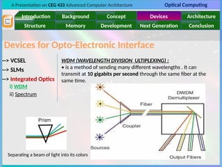 A Presentation on CEG 433 Advanced Computer Architecture Optical Computing
Introduction Background Concept Devices Architecture
Memory
Structure Development Next Generation Conclusion
Devices for Opto-Electronic Interface
--> VCSEL
--> SLMs
--> Integrated Optics
i) WDM
ii) Spectrum
WDM (WAVELENGTH DIVISION ULTIPLEXING) :
• is a method of sending many different wavelengths . It can
transmit at 10 gigabits per second through the same fiber at the
same time.
Separating a beam of light into its colors
 