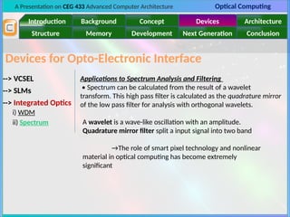 A Presentation on CEG 433 Advanced Computer Architecture Optical Computing
Introduction Background Concept Devices Architecture
Memory
Structure Development Next Generation Conclusion
Devices for Opto-Electronic Interface
--> VCSEL
--> SLMs
--> Integrated Optics
i) WDM
ii) Spectrum
Applications to Spectrum Analysis and Filtering
• Spectrum can be calculated from the result of a wavelet
transform. This high pass filter is calculated as the quadrature mirror
of the low pass filter for analysis with orthogonal wavelets.
A wavelet is a wave-like oscillation with an amplitude.
Quadrature mirror filter split a input signal into two band
→The role of smart pixel technology and nonlinear
material in optical computing has become extremely
significant
 