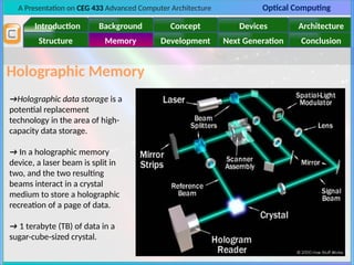 A Presentation on CEG 433 Advanced Computer Architecture Optical Computing
Introduction Background Concept Devices Architecture
Memory
Structure Development Next Generation Conclusion
Holographic Memory
→Holographic data storage is a
potential replacement
technology in the area of high-
capacity data storage.
→ In a holographic memory
device, a laser beam is split in
two, and the two resulting
beams interact in a crystal
medium to store a holographic
recreation of a page of data.
→ 1 terabyte (TB) of data in a
sugar-cube-sized crystal.
 