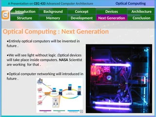 A Presentation on CEG 433 Advanced Computer Architecture Optical Computing
Introduction Background Concept Devices Architecture
Memory
Structure Development Next Generation Conclusion
Optical Computing : Next Generation
•Entirely optical computers will be invented in
future .
•We will see light without logic .Optical devices
will take place inside computers. NASA Scientist
are working for that .
•Optical computer networking will introduced in
future .
 