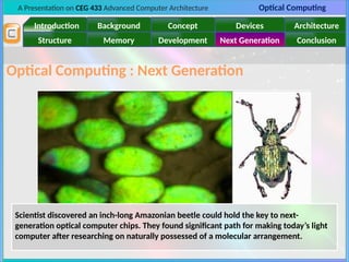 A Presentation on CEG 433 Advanced Computer Architecture Optical Computing
Introduction Background Concept Devices Architecture
Memory
Structure Development Next Generation Conclusion
Optical Computing : Next Generation
Scientist discovered an inch-long Amazonian beetle could hold the key to next-
generation optical computer chips. They found significant path for making today’s light
computer after researching on naturally possessed of a molecular arrangement.
 