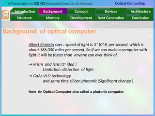A Presentation on CEG 433 Advanced Computer Architecture Optical Computing
Introduction Background Concept Devices Architecture
Memory
Structure Development Next Generation Conclusion
Background of optical computer
Albert Einstein says : speed of light is 3*10^8 per second which is
about 186,000 miles per second. So if we can make a computer with
light it will be faster than anyone can ever think of.
→ Prism and lens (1st
idea )
Limitation :distortion of light
→ GaAs VLSI technology
and same time silicon photonic (Significant change )
Now An Optical Computer also called a photonic computer.
 