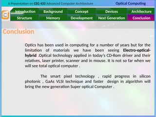A Presentation on CEG 433 Advanced Computer Architecture Optical Computing
Introduction Background Concept Devices Architecture
Memory
Structure Development Next Generation Conclusion
Conclusion
Optics has been used in computing for a number of years but for the
limitation of materials we have been seeing Electro-optical-
hybrid .Optical technology applied in today’s CD-Rom driver and their
relatives, laser printer, scanner and in mouse. It is not so far when we
will see total optical computer .
The smart pixel technology , rapid progress in silicon
photonic , GaAs VLSI technique and faster design in algorithm will
bring the new generation Super optical Computer .
 