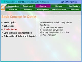 A Presentation on CEG 433 Advanced Computer Architecture Optical Computing
Introduction Background Concept Devices Architecture
Memory
Structure Development Next Generation Conclusion
Basic Concept in Optics
--> Wave Optics
--> Polarization & Anisotropic Crystals
--> Lens as Phase Transformation
--> Coherency
--> Fourier Optics
• Study of classical optics using Fourier
Transforms.
[a] 1D-2D Fourier transform
[b] Correlation, Convolution
[c] Storing complex function in film
[d] Phase hologram
 