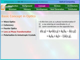 A Presentation on CEG 433 Advanced Computer Architecture Optical Computing
Introduction Background Concept Devices Architecture
Memory
Structure Development Next Generation Conclusion
Basic Concept in Optics
--> Wave Optics
--> Polarization & Anisotropic Crystals
--> Lens as Phase Transformation
--> Coherency
--> Fourier Optics
• A thin lens acts as a phase transformation if
(i) a ray entering at coordinates (x, y)
(ii) same coordinates on the opposite face.
 