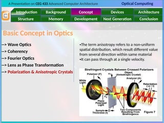 A Presentation on CEG 433 Advanced Computer Architecture Optical Computing
Introduction Background Concept Devices Architecture
Memory
Structure Development Next Generation Conclusion
Basic Concept in Optics
--> Wave Optics
--> Polarization & Anisotropic Crystals
--> Lens as Phase Transformation
--> Coherency
--> Fourier Optics
•The term anisotropy refers to a non-uniform
spatial distribution, which result different value
from several direction within same material
•It can pass through at a single velocity.
 