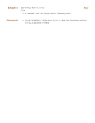 - 1970Education Lee College, Baytown, Texas
GED
NCCER-Plus, TWIC card, OSHA-10 card, also have passport.
References George Farrell 281-427-1893 Jimmy Norton 281-424-7888 Jerry Walker 409-584-
2242 Carrie Elliot 936-872-3540
 