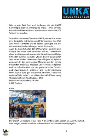 2
Wie zu jeder BAU fand auch in diesem Jahr das UNIKA
Gewinnspiel großen Anklang; die Preise – zwei umwelt-
freundliche Elektro-Roller – wurden unter mehr als 6.000
Teilnehmern verlost.
So erlebte das Messe-Team von UNIKA eine Woche inten-
siver Gespräche mit Kunden und Interessenten. Eine Viel-
zahl neuer Kontakte wurde ebenso geknüpft wie be-
stehende Kundenbeziehungen weiter intensiviert.
Auch die Gesellschafter der UNIKA GmbH sind mit dem
Verlauf der Messe hoch zufrieden. Mit ca. 10.000 Besu-
chern am Messestand wurden die Kapazitäten und Mög-
lichkeiten optimal genutzt. „Nach diesem gelungenen
Start sehen wir bei UNIKA dem Geschäftsjahr 2019 positiv
entgegen. In den kommenden Monaten werden wir die
bewährten Produkte, Prozesse und Services zeitgemäß
und zukunftsorientiert und mit gewohnt hoher Qualität
und Zuverlässigkeit anbieten und weiterentwickeln.
Denn auch in 2019 gilt: Mauerwerk ist UNIKA – natürlich,
wirtschaftlich, sicher“, so UNIKA Geschäftsführer Henry
Thierschmidt zum Abschluss der BAU.
Manu UNIRueckblickBAU201901
2.686 Zeichen
Bilder:
UNIbau2019_002
Der UNIKA Messestand in der Halle A 2 konnte sowohl optisch als auch thematisch
überzeugen, was sich auch im hohen Besuchsaufkommen widerspiegelte.
 