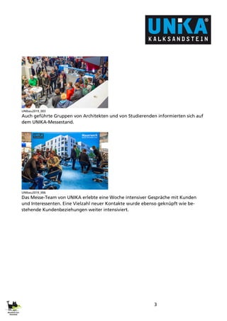 3
UNIbau2019_003
Auch geführte Gruppen von Architekten und von Studierenden informierten sich auf
dem UNIKA-Messestand.
UNIbau2019_006
Das Messe-Team von UNIKA erlebte eine Woche intensiver Gespräche mit Kunden
und Interessenten. Eine Vielzahl neuer Kontakte wurde ebenso geknüpft wie be-
stehende Kundenbeziehungen weiter intensiviert.
 
