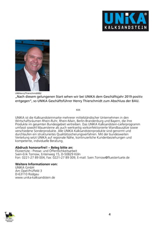 4
UNIHenryThierschmidt002
„Nach diesem gelungenen Start sehen wir bei UNIKA dem Geschäftsjahr 2019 positiv
entgegen“, so UNIKA Geschäftsführer Henry Thierschmidt zum Abschluss der BAU.
xxx
UNIKA ist die Kalksandsteinmarke mehrerer mittelständischer Unternehmen in den
Wirtschaftsräumen Rhein-Ruhr, Rhein-Main, Berlin-Brandenburg und Bayern, die ihre
Produkte im gesamten Bundesgebiet vertreiben. Das UNIKA Kalksandstein-Lieferprogramm
umfasst sowohl Mauersteine als auch werkseitig vorkonfektionierte Wandbausätze sowie
verschiedene Sonderprodukte. Alle UNIKA Kalksandsteinprodukte sind genormt und
durchlaufen ein strukturiertes Qualitätssicherungsverfahren. Mit der bundesweiten
Verteilung setzt UNIKA auf regionale Nähe, kontinuierliche Kundenbeziehungen und
kompetente, individuelle Beratung.
Abdruck honorarfrei! – Beleg bitte an:
Flüstertüte - Presse- und Öffentlichkeitsarbeit
Sven-Erik Tornow, Entenweg 15, D-50829 Köln
Fon: 0221-27 89 004, Fax: 0221-27 89 009, E-mail: Sven.Tornow@fluestertuete.de
Weitere Informationen von:
UNIKA GmbH
Am Opel-Prüffeld 3
D-63110 Rodgau
www.unika-kalksandstein.de
 