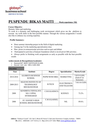 PUSPENDU BIKAS MAITI Work experience- NIL
Career Objective
Domain- Sales and marketing
To work in a dynamic and challenging work environment which gives me the platform to
execute my work skills in the best possible manner. Through the various assignments I would
also like to enhance my existing expertise.
Profile Summary:
• Done summer internship project in the field of digital marketing
• Among top 5 in the marketing specialization class
• Won prizes in extracurricular activities such as quiz and debate
• Participated in activities of kalyani foundation which is involved in CSR activities .
• Always prefer in finishing work assignments as early as possible with the best possible
results
Achievements & Recognitions(Academic)
• Received NIIT MERIT CERTIFICATE IN 2004.
• Secured merit rank 1489 in OJEE 2009
Address: “Globsyn Crystal”, XI-11&12, Block EP, Sector V, Salt Lake Electronics Complex, Kolkata – 700091
Ph: (033) – 40003600 / 2357 3610 to 13. Fax: (033) 2357 3684. Web: www.globsyn.edu.in
Education
Year Institute Degree Specialization Marks/Grade
2014-2016
GLOBSYN BUSINESS
SCHOOL
PGPM WITH MBA MARKETING
7.05/9 CGPA
(End of 1st
Semester)
2009-2013
SILICON INSTITUTE OF
TECHNOLOGY
BHUBANESWAR
B.TECH
ELECTRONICS
AND TELECOM
7.03/10 CGPA
2008
KENDRIYA VIDYALAYA
NO.1 UPPAL
HYDERABAD
C.B.S.E(AISSCE)
SCIENCE 73.2%
2006
ST. XAVIER’S HIGH
SCHOOL BHUBANESWAR
C.B.S.E(AISSE)
NIL 89.6%
 