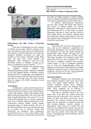 JURNAL KEDOKTERAN DIPONEGORO
Online : http://ejournal3.undip.ac.id/index.php/medico
E-ISSN : 2540-8844
JKD, Volume 11, Nomor 5, September 2022
Meiriani Sari, Nany Hairunisa
269
Figure 1. Some forms of Monkeypox virus1
Epidemiology and Risk Factors (Vulnerable
Group)
Fatal cases of Monkeypox are more common
in children and are often related to exposure to the
virus, the patient's health status and complications.
The presence of immune deficiency can worsen the
prognosis. Smallpox vaccination can reduce the
incidence of this disease. Individuals under 40-50
years old seem more easily infected with
Monkeypox. This is thought to occur due to the
decreasing number of smallpox vaccines as the
disease is eradicated in several countries. 9,12,14,17,18
Some groups included in the vulnerable group
are pregnant women, children, and
immunocompromised patients. Research conducted
by the New England Journal of Medicine recently
showed that 98% of monkeypox cases diagnosed in
16 countries between April and June occurred in men
who had sex with other men. This raises concerns
about the stigma of the LGBT community toward
Monkeypox.19,20
Transmission
Monkeypox is usually passed from person to
person through close contact with an infected person.
Contact from person to person, such as direct contact,
contact with droplets, contact with infectious body
fluids or through media (linen). The virus enters the
body through broken/open skin (even if it is not
visible), the respiratory tract, or mucous membranes
(eyes, nose, or mouth). Airborne transmission is rare.
Transmission through droplets usually requires
prolonged contact, so family members who live in
the same household or are in close contact with cases
are at greater risk of infection. People with
Monkeypox are contagious when symptomatic
(usually between two to four weeks). Rashes, body
fluids (such as fluid, pus or blood from skin lesions)
and scabs are highly contagious. Clothes, bedding,
towels or eating utensils/plates contaminated with the
virus from an infected person can also infect others.14
In addition, animal-to-person transmission
can also occur. Contact with blood, body fluids or
skin lesions of infected animals can transmit
Monkeypox. Monkeypox's natural reservoir has not
been determined, but it is most likely in rodents.
Monkeypox infection in Africa has been found in
many animal species: tree squirrels, Gambian giant
rats, striped rats, dormice and primates. In the case
that occurred in the United States, the first case was
infected by a prairie dog. 4,21,22
Pathophysiology
The entry of the virus from various places of
entry, such as the oropharynx, nasopharynx and
intradermal; Monkeypox virus will then replicate at
the inoculation site and then spread through the
lymph nodes. Initial viremia will trigger the viral
spread of the infection and focus on other organs.
This phase describes the incubation period. This
period lasts 7-14 days with a deadline of 21 days.
The onset of symptoms correlates with secondary
viremia lasting 1-2 days of prodromal symptoms
such as fever and lymphadenopathy before the
appearance of the lesions. Infected patients are highly
contagious during this period. Lesions begin in the
oropharynx and then on the skin. Serum antibodies
can be detected when lesions appear. 2,4,5,9,12
Sign and Symptoms
Monkeypox symptoms vary. Some people can
have moderate symptoms, while some can be more
severe and require health facilities. The most
common symptoms include fever, headache,
myalgia, backache, malaise and enlarged lymph
nodes. These symptoms can be followed or
accompanied by a rash lasting two to three weeks.23
This rash is commonly found on the face,
palms, soles of the feet, eyes, mouth, throat, and
genital areas such as the penis, vulva, and anus. The
number of these rash lesions varies from one to
thousands. The evolution of these lesions usually
begins with the appearance of macular lesions and
then becomes papules, vesicular, pustular to
desquamated. These lesions are usually firm and
often form an umbilical cord (a point at the apex of
the lesion). These lesions are typically painful to the
point that they become itchy during the healing
process. The patient will remain infectious until all
lesions heal.1,3,5,7,12,14,23,24
 