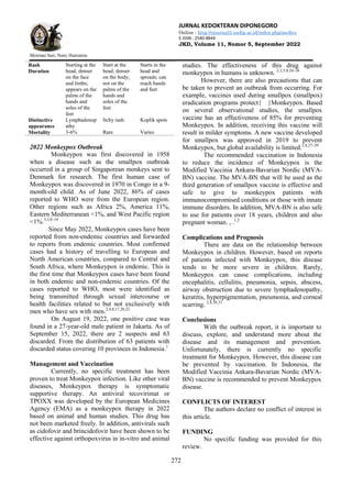 JURNAL KEDOKTERAN DIPONEGORO
Online : http://ejournal3.undip.ac.id/index.php/medico
E-ISSN : 2540-8844
JKD, Volume 11, Nomor 5, September 2022
Meiriani Sari, Nany Hairunisa
272
Rash
Duration
Starting at the
head, denser
on the face
and limbs;
appears on the
palms of the
hands and
soles of the
feet
Start at the
head; denser
on the body;
not on the
palms of the
hands and
soles of the
feet
Starts in the
head and
spreads; can
reach hands
and feet
Distinctive
appearance
Lymphadenop
athy
Itchy rash Koplik spots
Mortality 3-6% Rare Varies
2022 Monkeypox Outbreak
Monkeypox was first discovered in 1958
when a disease such as the smallpox outbreak
occurred in a group of Singaporean monkeys sent to
Denmark for research. The first human case of
Monkeypox was discovered in 1970 in Congo in a 9-
month-old child. As of June 2022, 86% of cases
reported to WHO were from the European region.
Other regions such as Africa 2%, America 11%,
Eastern Mediterranean <1%, and West Pacific region
<1%.3,5,8–14
Since May 2022, Monkeypox cases have been
reported from non-endemic countries and forwarded
to reports from endemic countries. Most confirmed
cases had a history of travelling to European and
North American countries, compared to Central and
South Africa, where Monkeypox is endemic. This is
the first time that Monkeypox cases have been found
in both endemic and non-endemic countries. Of the
cases reported to WHO, most were identified as
being transmitted through sexual intercourse or
health facilities related to but not exclusively with
men who have sex with men.2,4,8,17,20,22
On August 19, 2022, one positive case was
found in a 27-year-old male patient in Jakarta. As of
September 15, 2022, there are 2 suspects and 63
discarded. From the distribution of 63 patients with
discarded status covering 10 provinces in Indonesia.1
Management and Vaccination
Currently, no specific treatment has been
proven to treat Monkeypox infection. Like other viral
diseases, Monkeypox therapy is symptomatic
supportive therapy. An antiviral tecovirimat or
TPOXX was developed by the European Medicines
Agency (EMA) as a monkeypox therapy in 2022
based on animal and human studies. This drug has
not been marketed freely. In addition, antivirals such
as cidofovir and brincidofovir have been shown to be
effective against orthopoxvirus in in-vitro and animal
studies. The effectiveness of this drug against
monkeypox in humans is unknown. 2,3,5,8,24–26
However, there are also precautions that can
be taken to prevent an outbreak from occurring. For
example, vaccines used during smallpox (smallpox)
eradication programs protect{ }Monkeypox. Based
on several observational studies, the smallpox
vaccine has an effectiveness of 85% for preventing
Monkeypox. In addition, receiving this vaccine will
result in milder symptoms. A new vaccine developed
for smallpox was approved in 2019 to prevent
Monkeypox, but global availability is limited.2,8,27–29
The recommended vaccination in Indonesia
to reduce the incidence of Monkeypox is the
Modified Vaccinia Ankara-Bavarian Nordic (MVA-
BN) vaccine. The MVA-BN that will be used as the
third generation of smallpox vaccine is effective and
safe to give to monkeypox patients with
immunocompromised conditions or those with innate
immune disorders. In addition, MVA-BN is also safe
to use for patients over 18 years, children and also
pregnant woman. , .1,2
Complications and Prognosis
There are data on the relationship between
Monkeypox in children. However, based on reports
of patients infected with Monkeypox, this disease
tends to be more severe in children. Rarely,
Monkeypox can cause complications, including
encephalitis, cellulitis, pneumonia, sepsis, abscess,
airway obstruction due to severe lymphadenopathy,
keratitis, hyperpigmentation, pneumonia, and corneal
scarring. 2,8,30,31
Conclusions
With the outbreak report, it is important to
discuss, explore, and understand more about the
disease and its management and prevention.
Unfortunately, there is currently no specific
treatment for Monkeypox. However, this disease can
be prevented by vaccination. In Indonesia, the
Modified Vaccinia Ankara-Bavarian Nordic (MVA-
BN) vaccine is recommended to prevent Monkeypox
disease.
CONFLICTS OF INTEREST
The authors declare no conflict of interest in
this article.
FUNDING
No specific funding was provided for this
review.
 