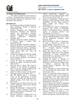 JURNAL KEDOKTERAN DIPONEGORO
Online : http://ejournal3.undip.ac.id/index.php/medico
E-ISSN : 2540-8844
JKD, Volume 11, Nomor 5, September 2022
Meiriani Sari, Nany Hairunisa
273
AUTHORS CONTRIBUTIONS
The authors contributions to this review are
as follows: conceptualization, collecting literature,
and writing draft: Meiriani Sari; supervision, review
and editing: Nany Hairunisa.
REFERENCES
1. Kementerian Kesehatan Republik Indonesia.
Kasus Monkeypox Pertama di Indonesia
Terkonfirmasi. 2022.
2. Pedoman Pencegahan dan Pengendalian
Kementerian Kesehatan RI Direktorat
Jenderal dan Pengendalian Penyakit.
Pedoman Pencegahan dan Pengendalian
Penyakit Monkeypox. Kementerian
Kesehatan. 2022.
3. Singhal T, Kabra SK, Lodha R. Monkeypox:
A Review. Indian J Pediatr. 2022
Oct;89(10):955–60.
4. Nolen LD, Osadebe L, Katomba J, Likofata J,
Mukadi D, Monroe B, et al. Extended human-
to-human transmission during a monkeypox
outbreak in the Democratic Republic of the
Congo. Emerg Infect Dis. 2016 Jun
1;22(6):1014–21.
5. Cheema AY, Ogedegbe OJ, Munir M, Alugba
G, Ojo TK. Monkeypox: A Review of
Clinical Features, Diagnosis, and Treatment.
Cureus. 2022 Jul 11;
6. Velevan TP, Meyer CG. Monkeypox 2022
outbreak An update. Trop Med Int Health.
2022;27:604–5.
7. Hraib M, Jouni S, Albitar MM, Alaidi S,
Alshehabi Z. The outbreak of monkeypox
2022: An overview. Annals of Medicine and
Surgery. 2022 Jul 1;79(104069):1–4.
8. Centers for Disease Control and Prevention.
Monkeypox Signs and Symptoms. 2022.
9. Beer EM, Bhargavi Rao V. A systematic
review of the epidemiology of human
monkeypox outbreaks and implications for
outbreak strategy. PLoS Negl Trop Dis.
2019;13(10).
10. European Centre for Disease Prevention and
Control. Monkeypox multi-country outbreak
Key messages. 2022.
11. Oladoye MJ. Monkeypox: A Neglected Viral
Zoonotic Disease. European Journal of
Medical and Educational Technologies. 2021
May 15;14(2):em2108.
12. Petersen E, Kantele A, Koopmans M, et al.
Human Monkeypox epidemiologic and
clinical characteristic, diagnosis and
prevention Elsevier Enhanced Reader. Infect
Dis Clin An Am. 2019;33:1027–43.
13. Kapoor S, Varadharajan A. Monkeypox 2022:
Emerging Zoonotic Epidemic Threat, Future
Implications, and Way Ahead. Journal of
Public Health and Primary Care.
2022;20(20):1–4.
14. Pal M, Mengstie F, Kandi V. Epidemiology,
Diagnosis, and Control of Monkeypox
Disease: A comprehensive Review. American
Journal of Infectious Diseases and
Microbiology. 2017;5(2):94–9.
15. Centre for Emerging Zoonotik and Parasitic
Diseases Outbreak Response Unit D of PHS
and R. Monkeypox Frequently Asked
Questions. 2022.
16. Moore MJ, Rathis B, Zahra F. Monkeypox.
In: Abai A, Abu-Gosh A, Acharya AB,
editors. StatPeals. 4th ed. 2022. p. 1–4.
17. Reardon S. Why is Monkeypox Evolving So
Fast - Scientific American. Scientific
AnAmerican. 2022. p. 1–2.
18. Bunge EM, Hoet B, Chen L, Lienert F,
Weidenthaler H, Baer LR, et al. The changing
epidemiology of human monkeypox—A
potential threat? A systematic review. PLoS
Negl Trop Dis. 2022 Feb 1;16(2).
19. Thornhill JP, Barkati S, Walmsley S,
Rockstroh J, Antinori A, Harrison LB, et al.
Monkeypox Virus Infection in Humans across
16 Countries — April–June 2022. New
England Journal of Medicine. 2022 Aug
25;387(8):679–91.
20. Orkin C. Monkeypox an expert explains what
gay and bisexual men need to know. The
Conversation. 2022.
21. Hutson CL, Carroll DS, Gallardo-Romero N,
Drew C, Zaki SR, Nagy T, et al. Comparison
of Monkeypox Virus Clade Kinetics and
Pathology within the Prairie Dog Animal
Model Using a Serial Sacrifice Study Design.
Biomed Res Int. 2015;2015:1–19.
22. Grant R, Nguyen LBL, Breban R. Modelling
human-to-human transmission of monkeypox.
Bulletin of the World Health Organization.
2020 Sep 1;98(9):638–40.
23. Patel A, Bilinska J, Tam JCH, da Silva
Fontoura D, Mason CY, Daunt A, et al.
Clinical features and novel presentations of
human monkeypox in a central London centre
 