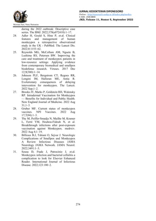 JURNAL KEDOKTERAN DIPONEGORO
Online : http://ejournal3.undip.ac.id/index.php/medico
E-ISSN : 2540-8844
JKD, Volume 11, Nomor 5, September 2022
Meiriani Sari, Nany Hairunisa
274
during the 2022 outbreak: Descriptive case
series. The BMJ. 2022;378(e072410):1–17.
24. Adler H, Gould S, Hine P, et.al. Clinical
features and management of human
monkeypox a retrospective observational
study in the UK - PubMed. The Lancet Dis.
2022;8:1153–62.
25. Reynolds MG, McCollum AM, Nguete B,
Lushima RS, Petersen BW. Improving the
care and treatment of monkeypox patients in
low-resource settings: Applying evidence
from contemporary biomedical and smallpox
biodefense research. Viruses. 2017 Dec
12;9(380):1–14.
26. Johnson PLF, Bergstrom CT, Regoes RR,
Longini IM, Halloran ME, Antia R.
Evolutionary consequences of delaying
intervention for monkeypox. The Lancet.
2022 Sep;1–2.
27. Brooks JT, Marks P, Goldstein RH, Walensky
RP. Intradermal Vaccination for Monkeypox
— Benefits for Individual and Public Health.
New England Journal of Medicine. 2022 Aug
31;1–3.
28. Gruber MF. Current status of monkeypox
vaccines. NPJ Vaccines. 2022 Aug
17;7(94):1–3.
29. Thy M, Peiffer-Smadja N, Mailhe M, Kramer
L, Ferré VM, Houhou-Fidouh N, et al.
Breakthrough infections after post-exposure
vaccination against Monkeypox. medrxiv.
2022 Aug 4;1–19.
30. Billioux B.J, Tshiani O, Sejvar J. Neurologic
Complications of Smallpox and Monkeypox
A Review Infectious Diseases JAMA
Neurology JAMA Network. JAMA Neurol.
2022;3491:1–3.
31. Sousa D, Ftade J, Patrocinio J, et.al.
Monkeypox infection and bacterial cellulitis a
complication to look for Elsevier Enhanced
Reader. International Journal of Infectious
Disease. 2022;123:180–2.
 