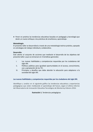  
 
 
 
 
 
 
● Poner en prác ca las tendencias educa vas basadas en pedagogía y tecnología que                       
darán   un   nuevo   enfoque   a   las   prác cas   de   enseñanza   y   aprendizaje. 
 
Metodología: 
El presente taller se desarrollará a través de una metodología teórico prác co, apoyada                         
en   estrategias   de   trabajo   individual   y   colabora vo. 
 
Desarrollo: 
Este atento al conjunto de acciones que mediarán el desarrollo de los obje vos del                           
presente   taller   y   que   se   enmarcan   en   3   temá cas   generales: 
 
i. Las nuevas habilidades y competencias requeridas por los ciudadanos del                   
siglo   XXI. 
ii. Polí cas públicas para igualdad oportunidades en el acceso, conocimiento,                 
uso   y   apropiación   de   las   TIC.   
iii. Principios y desa‫�﵀‬os que debe abordar la educación para adaptarse a la                       
sociedad   del   siglo   XXI. 
 
 
Las   nuevas   habilidades   y   competencias   requeridas   por   los   ciudadanos   del   siglo   XXI. 
 
Iden ﬁque y analice en el siguiente gráﬁco las tendencias educa vas y experiencias                       
pedagógicas que están moldeando el aprendizaje del futuro, según el úl mo informe                       
del   Observatorio   de   Innovación   Educa va   Tecnológico   de   Monterrey‐Febrero   2016: 
 
Ilustración   1.    Tendencias   pedagógicas 
 