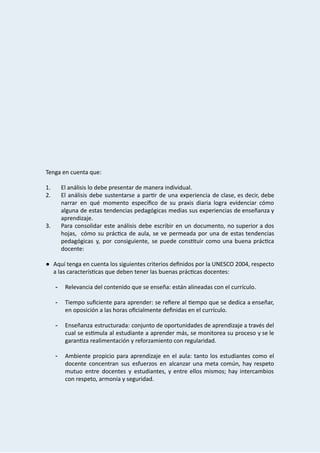  
 
 
 
 
 
 
 
 
 
 
 
 
Tenga   en   cuenta   que: 
 
1. El   análisis   lo   debe   presentar   de   manera   individual. 
2. El análisis debe sustentarse a par r de una experiencia de clase, es decir, debe                           
narrar en qué momento especíﬁco de su praxis diaria logra evidenciar cómo                       
alguna de estas tendencias pedagógicas medias sus experiencias de enseñanza y                     
aprendizaje.  
3. Para consolidar este análisis debe escribir en un documento, no superior a dos                         
hojas, cómo su prác ca de aula, se ve permeada por una de estas tendencias                           
pedagógicas y, por consiguiente, se puede cons tuir como una buena prác ca                     
docente: 
 
● Aquí tenga en cuenta los siguientes criterios deﬁnidos por la UNESCO 2004, respecto                         
a   las   caracterís cas   que   deben   tener   las   buenas   prác cas   docentes: 
 
­ Relevancia   del   contenido   que   se   enseña:   están   alineadas   con   el   currículo.  
 
­ Tiempo suﬁciente para aprender: se reﬁere al empo que se dedica a enseñar,                         
en   oposición   a   las   horas   oﬁcialmente   deﬁnidas   en   el   currículo. 
 
­ Enseñanza estructurada: conjunto de oportunidades de aprendizaje a través del                   
cual se es mula al estudiante a aprender más, se monitorea su proceso y se le                             
garan za   realimentación   y   reforzamiento   con   regularidad. 
 
­ Ambiente propicio para aprendizaje en el aula: tanto los estudiantes como el                       
docente concentran sus esfuerzos en alcanzar una meta común, hay respeto                     
mutuo entre docentes y estudiantes, y entre ellos mismos; hay intercambios                     
con   respeto,   armonía   y   seguridad.  
 
 
 
 