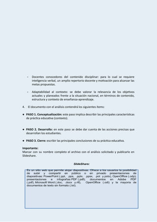 
 
 
 
 
 
 
 
 
 
 
­ Docentes conocedores del contenido disciplinar: para lo cual se requiere                   
inteligencia verbal, un amplio repertorio docente y mo vación para alcanzar las                     
metas   propuestas. 
 
­ Adaptabilidad al contexto: se debe valorar la relevancia de los obje vos                     
actuales y planeados frente a la situación nacional, en términos de contenido,                       
estructura   y   contexto   de   enseñanza‐aprendizaje. 
 
4. El   documento   con   el   análisis   contendrá   los   siguientes   ítems: 
 
● PASO 1. Conceptualización: este paso implica describir las principales caracterís cas                   
de   prác ca   educa va   (contexto). 
 
 
● PASO 2. Desarrollo:  en este paso se debe dar cuenta de las acciones precisas que                             
desarrollan   los   estudiantes.  
 
● PASO   3.   Cierre:    escribir   las   principales   conclusiones   de   su   prác ca   educa va. 
 
Importante: 
Marcar con su nombre completo el archivo con el análisis solicitado y publicarlo en                           
Slideshare. 
 
 
 
 
 
 
 
 
 
 
 
 