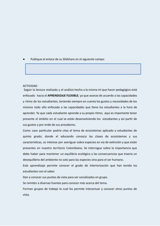  
 
 
 
 
 
● Publique   el   enlace   de   su   Slidshare   en   el   siguiente   campo: 
 
 
 
 
 
 
ACTIVIDAD 
Según la lectura realizada y el análisis hecho a la misma mí que hacer pedagógico está                                 
enfocado hacia el  APRENDIZAJE FLEXIBLE ; ya que avanzo de acuerdo a las capacidades                         
y ritmo de los estudiantes; teniendo siempre en cuenta los gustos y necesidades de los                             
mismos todo ello enfocado a las capacidades que ene los estudiantes a la hora de                             
aprender. Ya que cada estudiante aprende a su propio ritmo; aquí es importante tener                           
presente el ámbito en el cual se están desenvolviendo los estudiantes y así par r de                             
sus   gustos   y   por   ende   de   sus   presaberes. 
Como caso par cular podría citas el tema de ecosistemas aplicado a estudiantes de                         
quinto grado; donde el educando conozca las clases de ecosistemas y sus                       
caracterís cas, se interese por averiguar sobre especies en vía de ex nción y que están                           
presentes en nuestro territorio Colombiano. Se interrogue sobre la importancia que                     
debe haber para mantener un equilibrio ecológico y las consecuencias que traería un                         
desequilibrio   del   ambiente   no   solo   para   las   especies   sino   para   el   ser   humano. 
Este aprendizaje permite conocer el grado de interiorización que han tenido los                       
estudiantes   con   el   saber. 
Dan   a   conocer   sus   puntos   de   vista   para   ser   socializados   en   grupo. 
Se   remiten   a   diversas   fuentes   para   conocer   más   acerca   del   tema. 
Forman grupos de trabajo lo cual les permite interactuar y conocer otros puntos de                           
vista. 
 
 