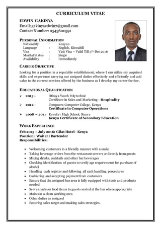 CURRICULUM VITAE
EDWIN GAKINYA
EEmmaaiill:: ggaakkiinnyyaaeeddwwiinn77@@ggmmaaiill..ccoomm
CCoonnttaacctt NNuummbbeerr:: 00554433660000559911
PERSONAL INFORMATION
Nationality : Kenyan
Language : English, Kiswahili
Visa : Visit Visa – Valid Till 5th Dec 2016
Marital Status : Single
Availability : Immediately
CAREER OBJECTIVE
Looking for a position in a reputable establishment, where I can utilize my acquired
skills and experience carrying out assigned duties effectively and efficiently and add
value to the current services offered by the business as I develop my career further.
EDUCATIONAL QUALIFICATION
 2013 - Othaya Youth Polytechnic
Certificate in Sales and Marketing - Hospitality
 2012 - Compuera Computer College, Kenya
Certificate in Computer Operations
 2008 – 2011 Kavutiri High School, Kenya
Kenya Certificate of Secondary Education
WORK EXPERIENCE
Feb 2015 – July 2016: Gilat Hotel - Kenya
Position: Waiter / Bartender
Responsibilities:
 Welcoming customers in a friendly manner with a smile
 Taking beverage orders from the restaurant servers or directly from guests
 Mixing drinks, cocktails and other bar beverages
 Checking identification of guests to verify age requirements for purchase of
alcohol
 Handling cash register and following all cash handling procedures
 Cashiering and accepting payment from customers
 Ensure that the assigned bar area is fully equipped with tools and products
needed
 Serve snacks or food items to guests seated at the bar where appropriate
 Maintain a clean working area
 Other duties as assigned
 Ensuring sales target and making sales strategies.
 