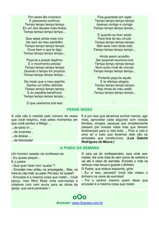 Por seres tão inventivo                             Fica guardado em sigilo
            E pareceres contínuo                              Tempo tempo tempo tempo
         Tempo tempo tempo tempo                               Apenas contigo e comigo
        És um dos deuses mais lindos                         Tempo tempo tempo tempo...
        Tempo tempo tempo tempo...
                                                               E quando eu tiver saído
          Que sejas ainda mais vivo                             Para fora do teu círculo
           No som do meu estribilho                           Tempo tempo tempo tempo
          Tempo tempo tempo tempo                              Não serei nem terás sido
           Ouve bem o que te digo                            Tempo tempo tempo tempo...
         Tempo tempo tempo tempo...
                                                                Ainda assim acredito
           Peço-te o prazer legítimo                          Ser possível reunirmo-nos
            E o movimento preciso                             Tempo tempo tempo tempo
          Tempo tempo tempo tempo                             Num outro nível de vínculo
         Quando o tempo for propício                         Tempo tempo tempo tempo...
         Tempo tempo tempo tempo...
                                                                Portanto peço-te aquilo
         De modo que o meu espírito                              E te ofereço elogios
           Ganhe um brilho definido                           Tempo tempo tempo tempo
          Tempo tempo tempo tempo                               Nas rimas do meu estilo
           E eu espalhe benefícios                            Tempo tempo tempo tempo..
         Tempo tempo tempo tempo...

           O que usaremos prá isso                                          .

                                         PENSE NISSO
A vida não é medida pelo número de vezes             E é por isso que devemos sonhar menos, agir
que você respirou, mas pelos momentos em             mais, aproveitar cada segundo com nossas
que você perdeu o fôlego ...                         familias, amigos, pessoas que simplesmente
...de tanto rir ...                                  passam por nossas vidas mas que deixam
...de surpresa ..                                    lembranças para a vida toda ... Pois a vida é
...de êxtase ...                                     uma só e tudo que levamos dela são as
                                                     amizades que construímos. (Luiz Gabriel
...de felicidade!                                    Rodrigues de Moura )
                                    A PIADA DA SEMANA
Um homem casado vai confessar-se:                    O cara sai do confessionário, reza vinte ave-
- Eu quase pequei...                                 marias, tira uma nota de cem euros da carteira e
E o padre:                                           vai até à caixa de esmolas. Encosta a nota na
- Que quer dizer com 'quase' ?                       ranhura, mas recua e guarda o dinheiro.
- Encostei meu pirilau na empregada... Mas, na       O Padre, que estava espiando, grita:
hora eu não meti, eu parei. Por isso, foi 'quase'!   - Eu vi isso, pecador! Você não meteu o
- Encostar é a mesma coisa que meter... Você         dinheiro na caixa de esmolas!
pecou, meu filho! Reze vinte ave-marias e            - Foi o senhor mesmo quem disse que
colabore com cem euros para as obras da              encostar é a mesma coisa que meter.
igreja, que será perdoado !


                                              oOo
                                 Acessar: www.r2cpress.com.br
 