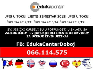 SVI JEZIČKI KURSEVI SU U POTPUNOSTI U SKLADU SA
ZAJEDNIČKIM EVROPSKIM REFERENTNIM OKVIROM
ZA UČENJE ŽIVIH JEZIKA!
FB: EdukaCentarDoboj
UPIS U TOKU! LJETNI SEMESTAR 2015! UPIS U TOKU!
ŠKOLSKA 2012/13 ŠKOLSKA 2013/14 ŠKOLSKA 2014/15 …
 