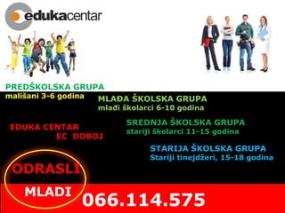 PREDŠKOLSKA GRUPA
mališani 3-6 godina
EDUKA CENTAR
EC DOBOJ
SREDNJA ŠKOLSKA GRUPA
stariji školarci 11-15 godina
STARIJA ŠKOLSKA GRUPA
Stariji tinejdžeri, 15-18 godina
ODRASLI
MLADI
MLAĐA ŠKOLSKA GRUPA
mlađi školarci 6-10 godina
 
