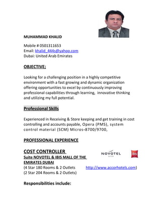 MUHAMMAD KHALID
Mobile # 0501311653
Email: khalid_444s@yahoo.com
Dubai: United Arab Emirates
OBJECTIVE;
Looking for a challenging position in a highly competitive
environment with a fast growing and dynamic organization
offering opportunities to excel by continuously improving
professional capabilities through learning, innovative thinking
and utilizing my full potential.
Professional Skills
Experienced in Receiving & Store keeping and get training in cost
controlling and accounts payable, Opera (PMS), system
control material (SCM) Micros-8700/9700,
PROFESSIONAL EXPERIENCE
COST CONTROLLER
Suite NOVOTEL & IBIS MALL OF THE
EMIRATES DUBAI
(4 Star 180 Rooms & 2 Outlets http://www.accorhotels.com)
(2 Star 204 Rooms & 2 Outlets)
Responsibilities include:
 