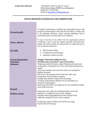 Arokia Priya Diana.D #422,Noah’s Ark,8th
E main,4th
cross,1st
Block,KalyanNagar,HRBR Layout,Bangalore.
Mobile No: 9742574301
Email Id: dianapillai.1984@gmail.com
HUMAN RESOURCE GENERALIST/ HR COORDINATOR
Personal profile
A friendly, hardworking, confident and responsible person with
excellent communication skills and has the ability to adapt well
to the changing situations, enjoys meeting challenges and to
work both as part of a team and on own initiative.
Career objective
To put in the best of my efforts for the organization and do
everything I can to assist the human resources and boost their
morale and work towards the achievement of organizational as
well as personal objectives.
Key skills
Current Organization
Experience
Insurance
Rewards
Wellness activity
• HR Generalist affairs
• Confidential record keeping
• Employee welfare activities
Juniper Networks India Pvt Ltd
Total Rewards Associate(4th
April 13-Feb 2014)
Preparing monthly Insurance report-Preparing the report and
sending after verifying the list of New hires and terminations to
insurer.
Will send reminder mail to the New Hires not enrolled for
Medical insurance
Will receive the premium files for the New Hires and
terminations from Insurance company.
Sending these details to finance for accounting
Working with Insurance Brokers for any discrepancy in
insurance related matters.
Interacting with FHPL and employees for any mediclaim related
issues and resolving it
Interacting with vendor for sending bouquets on the day
employee is completing 5years in the company
Preparing and issuing appreciation letter and gift to the
employee completed 5 years in the company.
Conducting various wellness activity like eye camp,
Session from IIT,Chicago.
 