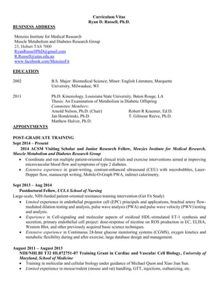 Curriculum Vitae
Ryan D. Russell, Ph.D.
BUSINESS ADDRESS
Menzies Institute for Medical Research
Muscle Metabolism and Diabetes Research Group
23, Hobart TAS 7000
RyanRussellPhD@gmail.com
R.Russell@utas.edu.au
www.facebook.com/MenziesFit
EDUCATION
2002 B.S. Major: Biomedical Science; Minor: English Literature, Marquette
University, Milwaukee, WI
2011 Ph.D. Kinesiology, Louisiana State University, Baton Rouge, LA
Thesis: An Examination of Metabolism in Diabetic Offspring
Committee Members:
Arnold Nelson, Ph.D. (Chair) Robert R Kraemer, Ed.D.
Jan Hondzinski, Ph.D. T. Gilmour Reeve, Ph.D.
Matthew Hulver, Ph.D.
APPOINTMENTS
POST-GRADUATE TRAINING
Sept 2014 – Present
2014 ACSM Visiting Scholar and Junior Research Fellow, Menzies Institute for Medical Research,
Muscle Metabolism and Diabetes Research Group
 Coordinate and run multiple patient-oriented clinical trials and exercise interventions aimed at improving
microvascular blood flow and symptoms of type 2 diabetes.
 Extensive experience in grant-writing, contrast-enhanced ultrasound (CEU) with microbubbles, Laser-
Dopper flow, manuscript writing, Mobile-O-Graph PWA, indirect calorimetry.
Sept 2013 – Aug 2014
Postdoctoral Fellow, UCLA School of Nursing
Large-scale, NIH-funded patient-oriented resistance-training intervention (Get Fit Study)
 Limited experience in endothelial progenitor cell (EPC) principals and applications, brachial artery flow-
mediated dilation testing and analysis, pulse wave analysis (PWA) and pulse wave velocity (PWV) testing
and analysis.
 Experience in Cell-signaling and molecular aspects of oxidized HDL-stimulated ET-1 synthesis and
secretion, primary endothelial cell project: dose-response of nicotine on ROS production in EC, ELISA,
Western Blot, and other previously acquired basic science techniques.
 Extensive experience in Continuous 24-hour glucose monitoring systems (CGMS), oxygen kinetics and
metabolic flexibility during and after exercise, large database design and management.
August 2011 – August 2013
NIH/NHLBI T32 HL072751-07 Training Grant in Cardiac and Vascular Cell Biology, University of
Maryland, School of Medicine
 Training in molecular and cellular biology under guidance of Michael Quon and Xiao Jian Sun.
 Limited experience in mouse/rodent (mouse and rat) handling, GTT, injections, euthanizing, etc.
 