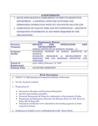 ACHIEVEMENTS
 QUICK PREPARATION & FORWARDING OF MIR’S TO RESPECTIVE
DEPARTMENT - A GOODWILL WITH THE SUPPLIERS AND
PERSONNELS INTERACTING WITH TUV SUD SOUTH ASIA PTE LTD.
 COMPLETION OF TASK ON TIME AND NOT POSTPONING – HELPED IN
GENERATING STATEMENTS AS AND WHEN REQUIRED BY THE
ORGANISATION.
Employment History
Previous
Company
: SOCIETY FOR INNOVATION AND
DEVELOPMENT
INDIAN INSTITUTE OF SCIENCE, B’LORE – 12
Company
Profile
: BUSINESS WINDOW OF INDIAN INSTITUTE OF
SCIENCE
ENABLING RESEARCH & DEVELOPMENT BY
BRIDGING THE GAP BETWEEN INSTITUTE AND
INDUSTRY
Period of
Employment
: April 1999 to February 13th
2007
Position Title ACCOUNTS ASSISTANT
Work Description
 TALLY 7.2 -Maintaining of Computerized Books of Accounts
 Get the Accounts audited
 Preparation of:-
• Investment, Receipts and Payments Statements
• Invoices and sending reminders
• Financial Statements & Forms for submission to Government of India
• Preparation & Submission of Income Tax Returns Form 16, 16A, Form 24,
Form 26C & Form 26J
• Utilization certificates to be submitted to the funding agencies in their
respective formats
 Proficiency in TALLY 4.5 to 7.2,Windows'95 to XP, Excel, Word
 