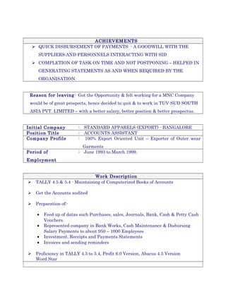 ACHIEVEMENTS
 QUICK DISBURSEMENT OF PAYMENTS - A GOODWILL WITH THE
SUPPLIERS AND PERSONNELS INTERACTING WITH SID
 COMPLETION OF TASK ON TIME AND NOT POSTPONING – HELPED IN
GENERATING STATEMENTS AS AND WHEN REQUIRED BY THE
ORGANISATION.
Reason for leaving: Got the Opportunity & felt working for a MNC Company
would be of great prospects, hence decided to quit & to work in TUV-SUD SOUTH
ASIA PVT. LIMITED – with a better salary, better position & better prospectus.
Initial Company : STANDARD APPARELS (EXPORT) - BANGALORE
Position Title : ACCOUNTS ASSISTANT
Company Profile : 100% Export Oriented Unit – Exporter of Outer wear
Garments
Period of
Employment
: June 1993 to March 1999.
Work Description
 TALLY 4.5 & 5.4 - Maintaining of Computerized Books of Accounts
 Get the Accounts audited
 Preparation of:-
• Feed up of datas such Purchases, sales, Journals, Bank, Cash & Petty Cash
Vouchers.
• Represented company in Bank Works, Cash Maintenance & Disbursing
Salary Payments to about 950 – 1000 Employees
• Investment, Receipts and Payments Statements
• Invoices and sending reminders
 Proficiency in TALLY 4.5 to 5.4, Profit 6.0 Version, Abacus 4.5 Version
Word Star
 
