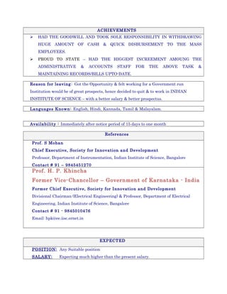 ACHIEVEMENTS
 HAD THE GOODWILL AND TOOK SOLE RESPONSIBILITY IN WITHDRAWING
HUGE AMOUNT OF CASH & QUICK DISBURSEMENT TO THE MASS
EMPLOYEES.
 PROUD TO STATE – HAD THE HIGGEST INCREEMENT AMOUNG THE
ADMINISTRATIVE & ACCOUNTS STAFF FOR THE ABOVE TASK &
MAINTAINING RECORDS/BILLS UPTO-DATE.
Reason for leaving: Got the Opportunity & felt working for a Government run
Institution would be of great prospects, hence decided to quit & to work in INDIAN
INSTITUTE OF SCIENCE – with a better salary & better prospectus.
Languages Known: English, Hindi, Kannada, Tamil & Malayalam.
Availability : Immediately after notice period of 15 days to one month
References
Prof. S Mohan
Chief Executive, Society for Innovation and Development
Professor, Department of Instrumentation, Indian Institute of Science, Bangalore
Contact # 91 – 9845451270
Prof. H. P. Khincha
Former Vice-Chancellor – Government of Karnataka - India
Former Chief Executive, Society for Innovation and Development
Divisional Chairman (Electrical Engineering) & Professor, Department of Electrical
Engineering, Indian Institute of Science, Bangalore
Contact # 91 - 9845010476
Email: hpk@ee.iisc.ernet.in
EXPECTED
POSITION: Any Suitable position
SALARY: Expecting much higher than the present salary.
 