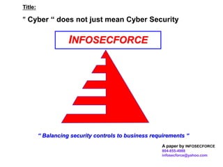 BILL ROSS
15 Sept 2008
INFOSECFORCE
“ Balancing security controls to business requirements “
Title:
“ Cyber “ does not just mean Cyber Security
A paper by INFOSECFORCE
804-855-4988
infosecforce@yahoo.com
 