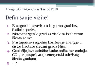 Definisanje vizije!
1. Energetski nezavistan i siguran grad bez
fosilnih goriva
2. Niskoenergetski grad sa visokim kvalitetom
života za sve
3. Pristupačno i ugodno korišćenje energije u
čistoj životnoj sredini grada Niša
4. Grad čije javne službe funkcionišu bez emisije
CO2, uz pospešivanje energetski održivog
života građana
5. ...?
Energetska vizija grada Niša do 2050
 