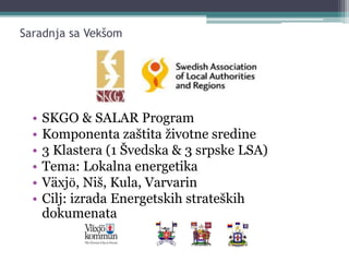 Saradnja sa Vekšom
• SKGO & SALAR Program
• Komponenta zaštita životne sredine
• 3 Klastera (1 Švedska & 3 srpske LSA)
• Tema: Lokalna energetika
• Växjӧ, Niš, Kula, Varvarin
• Cilj: izrada Energetskih strateških
dokumenata
 