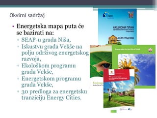 Okvirni sadržaj
• Energetska mapa puta će
se bazirati na:
▫ SEAP-u grada Niša,
▫ Iskustvu grada Vekše na
polju održivog energetskog
razvoja,
▫ Ekološkom programu
grada Vekše,
▫ Energetskom programu
grada Vekše,
▫ 30 predloga za energetsku
tranziciju Energy Cities.
 