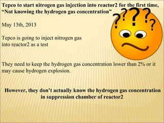 Tepco to start nitrogen gas injection into reactor2 for the first time,
“Not knowing the hydrogen gas concentration”
May 13th, 2013
Tepco is going to inject nitrogen gas
into reactor2 as a test
They need to keep the hydrogen gas concentration lower than 2% or it
may cause hydrogen explosion.
However, they don’t actually know the hydrogen gas concentration
in suppression chamber of reactor2
 